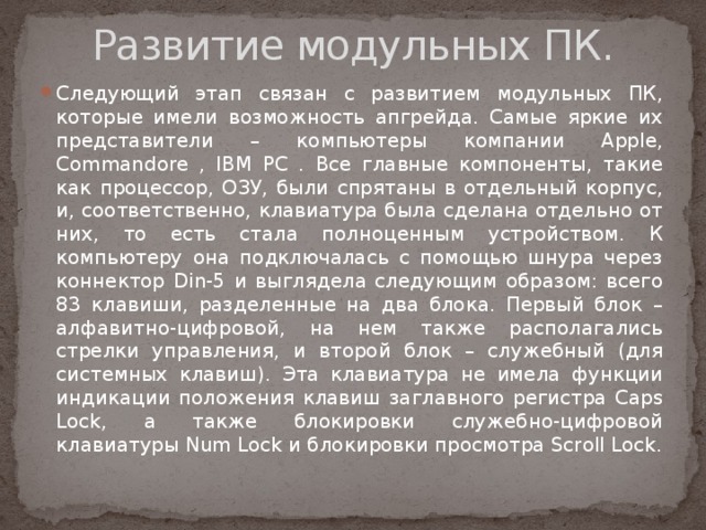 Развитие модульных ПК. Следующий этап связан с развитием модульных ПК, которые имели возможность апгрейда. Самые яркие их представители – компьютеры компании Apple, Commandore , IBM PC . Все главные компоненты, такие как процессор, ОЗУ, были спрятаны в отдельный корпус, и, соответственно, клавиатура была сделана отдельно от них, то есть стала полноценным устройством. К компьютеру она подключалась с помощью шнура через коннектор Din-5 и выглядела следующим образом: всего 83 клавиши, разделенные на два блока. Первый блок – алфавитно-цифровой, на нем также располагались стрелки управления, и второй блок – служебный (для системных клавиш). Эта клавиатура не имела функции индикации положения клавиш заглавного регистра Caps Lock, а также блокировки служебно-цифровой клавиатуры Num Lock и блокировки просмотра Scroll Lock. 