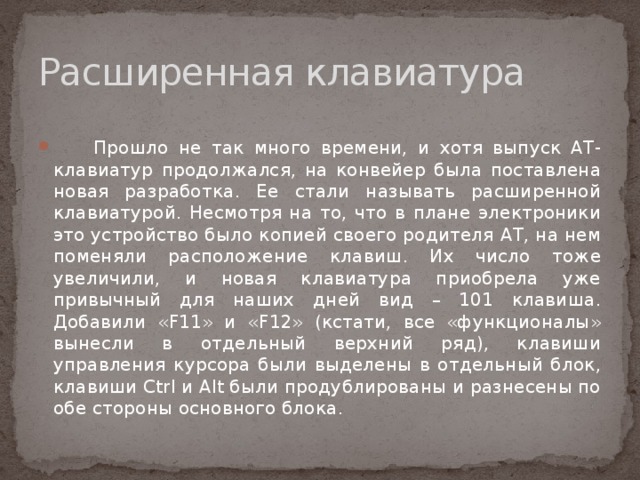 Расширенная клавиатура    Прошло не так много времени, и хотя выпуск AT-клавиатур продолжался, на конвейер была поставлена новая разработка. Ее стали называть расширенной клавиатурой. Несмотря на то, что в плане электроники это устройство было копией своего родителя AT, на нем поменяли расположение клавиш. Их число тоже увеличили, и новая клавиатура приобрела уже привычный для наших дней вид – 101 клавиша. Добавили «F11» и «F12» (кстати, все «функционалы» вынесли в отдельный верхний ряд), клавиши управления курсора были выделены в отдельный блок, клавиши Ctrl и Alt были продублированы и разнесены по обе стороны основного блока. 