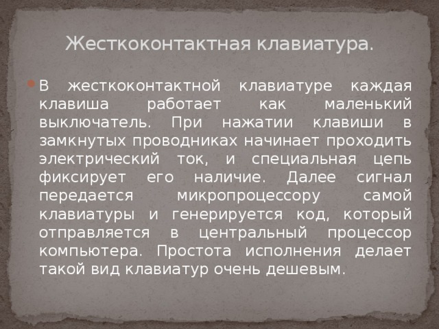 Жесткоконтактная клавиатура.   В жесткоконтактной клавиатуре каждая клавиша работает как маленький выключатель. При нажатии клавиши в замкнутых проводниках начинает проходить электрический ток, и специальная цепь фиксирует его наличие. Далее сигнал передается микропроцессору самой клавиатуры и генерируется код, который отправляется в центральный процессор компьютера. Простота исполнения делает такой вид клавиатур очень дешевым. 