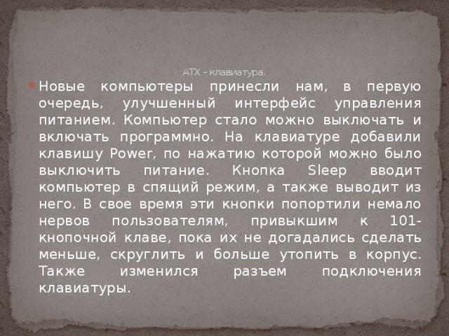    ATX – клавиатура.   Новые компьютеры принесли нам, в первую очередь, улучшенный интерфейс управления питанием. Компьютер стало можно выключать и включать программно. На клавиатуре добавили клавишу Power, по нажатию которой можно было выключить питание. Кнопка Sleep вводит компьютер в спящий режим, а также выводит из него. В свое время эти кнопки попортили немало нервов пользователям, привыкшим к 101-кнопочной клаве, пока их не догадались сделать меньше, скруглить и больше утопить в корпус. Также изменился разъем подключения клавиатуры. 