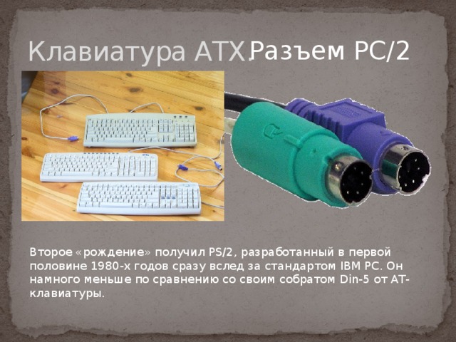 Клавиатура АТХ. Разъем PC/2 Второе «рождение» получил PS/2, разработанный в первой половине 1980-х годов сразу вслед за стандартом IBM PC. Он намного меньше по сравнению со своим собратом Din-5 от АТ-клавиатуры. 