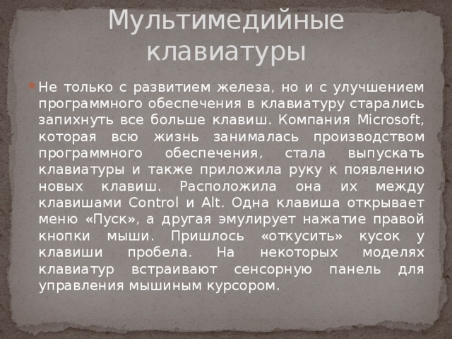 Мультимедийные клавиатуры Не только с развитием железа, но и с улучшением программного обеспечения в клавиатуру старались запихнуть все больше клавиш. Компания Microsoft, которая всю жизнь занималась производством программного обеспечения, стала выпускать клавиатуры и также приложила руку к появлению новых клавиш. Расположила она их между клавишами Control и Alt. Одна клавиша открывает меню «Пуск», а другая эмулирует нажатие правой кнопки мыши. Пришлось «откусить» кусок у клавиши пробела. На некоторых моделях клавиатур встраивают сенсорную панель для управления мышиным курсором. 