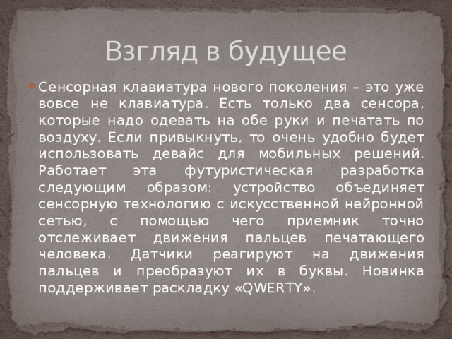 Взгляд в будущее Сенсорная клавиатура нового поколения – это уже вовсе не клавиатура. Есть только два сенсора, которые надо одевать на обе руки и печатать по воздуху. Если привыкнуть, то очень удобно будет использовать девайс для мобильных решений. Работает эта футуристическая разработка следующим образом: устройство объединяет сенсорную технологию с искусственной нейронной сетью, с помощью чего приемник точно отслеживает движения пальцев печатающего человека. Датчики реагируют на движения пальцев и преобразуют их в буквы. Новинка поддерживает раскладку «QWERTY». 