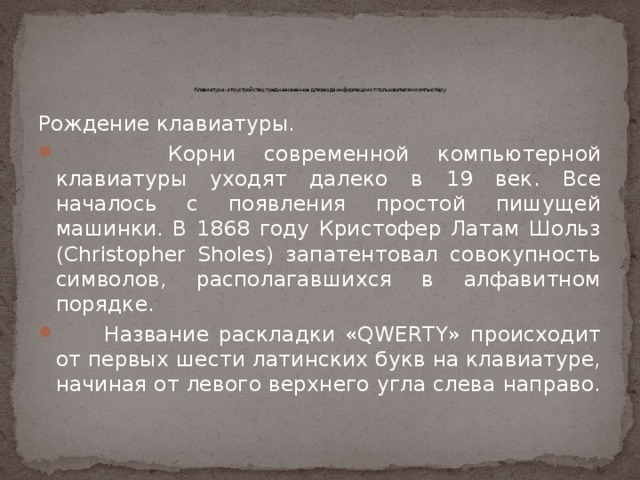        Клавиатура - это устройство, предназначенное для ввода информации от пользователя к компьютеру Рождение клавиатуры.  Корни современной компьютерной клавиатуры уходят далеко в 19 век. Все началось с появления простой пишущей машинки. В 1868 году Кристофер Латам Шольз (Christopher Sholes) запатентовал совокупность символов, располагавшихся в алфавитном порядке.  Название раскладки «QWERTY» происходит от первых шести латинских букв на клавиатуре, начиная от левого верхнего угла слева направо. 