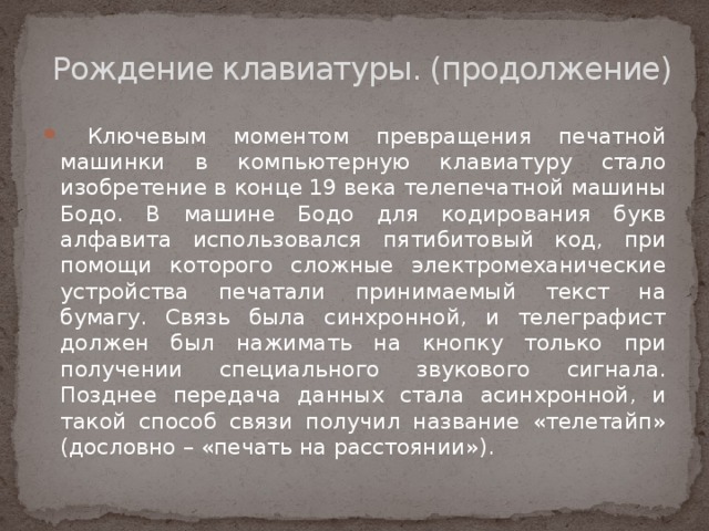 Рождение клавиатуры. (продолжение)    Ключевым моментом превращения печатной машинки в компьютерную клавиатуру стало изобретение в конце 19 века телепечатной машины Бодо. В машине Бодо для кодирования букв алфавита использовался пятибитовый код, при помощи которого сложные электромеханические устройства печатали принимаемый текст на бумагу. Связь была синхронной, и телеграфист должен был нажимать на кнопку только при получении специального звукового сигнала. Позднее передача данных стала асинхронной, и такой способ связи получил название «телетайп» (дословно – «печать на расстоянии»). 