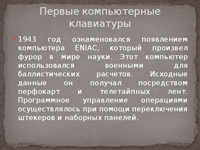 Первые компьютерные клавиатуры 1943 год ознаменовался появлением компьютера ENIAC, который произвел фурор в мире науки. Этот компьютер использовался военными для баллистических расчетов. Исходные данные он получал посредством перфокарт и телетайпных лент. Программное управление операциями осуществлялось при помощи переключения штекеров и наборных панелей.   