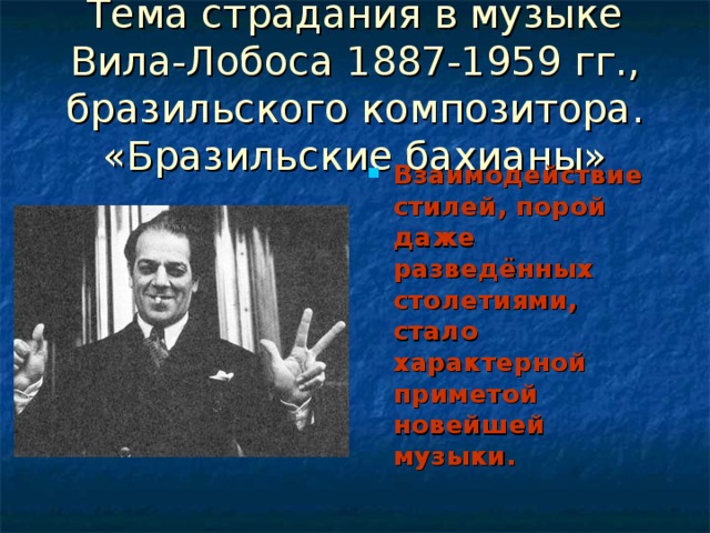 Тема страдания в музыке Вила-Лобоса 1887-1959 гг., бразильского композитора.  «Бразильские бахианы» Взаимодействие стилей, порой даже разведённых столетиями, стало характерной приметой новейшей музыки. 