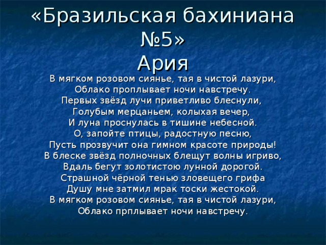 «Бразильская бахиниана №5»  Ария В мягком розовом сиянье, тая в чистой лазури, Облако проплывает ночи навстречу. Первых звёзд лучи приветливо блеснули, Голубым мерцаньем, колыхая вечер, И луна проснулась в тишине небесной. О, запойте птицы, радостную песню, Пусть прозвучит она гимном красоте природы! В блеске звёзд полночных блещут волны игриво, Вдаль бегут золотистою лунной дорогой. Страшной чёрной тенью зловещего грифа Душу мне затмил мрак тоски жестокой. В мягком розовом сиянье, тая в чистой лазури, Облако прплывает ночи навстречу. 