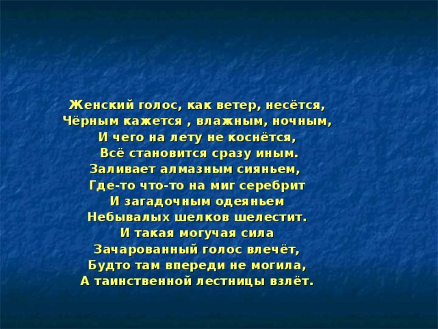 Женский голос, как ветер, несётся, Чёрным кажется , влажным, ночным, И чего на лету не коснётся,  Всё становится сразу иным. Заливает алмазным сияньем, Где-то что-то на миг серебрит И загадочным одеяньем Небывалых шелков шелестит. И такая могучая сила Зачарованный голос влечёт, Будто там впереди не могила, А таинственной лестницы взлёт. 