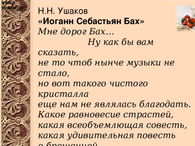 в века душе моей! в века душе моей! в века душе моей! Н.Н. Ушаков «Иоганн Себастьян Бах» Мне дорог Бах…                   Ну как бы вам сказать, не то чтоб нынче музыки не стало, но вот такого чистого кристалла еще нам не являлась благодать. Какое равновесие страстей, какая всеобъемлющая совесть, какая удивительная повесть о брошенной в века душе моей!   