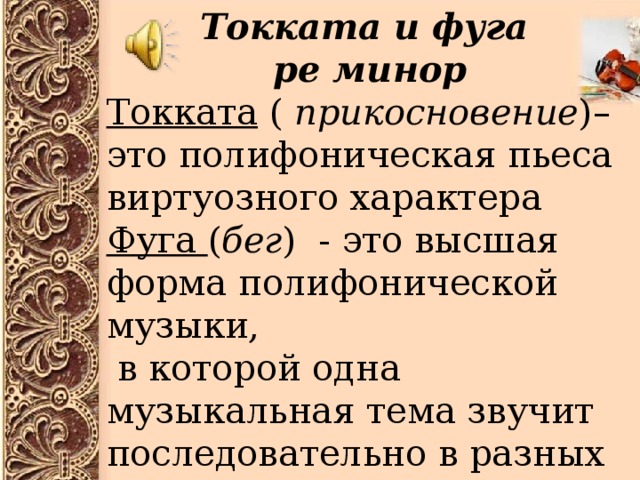 Токката и фуга ре минор Токката ( прикосновение )– это полифоническая пьеса виртуозного характера Фуга ( бег ) - это высшая форма полифонической музыки,  в которой одна музыкальная тема звучит последовательно в разных голосах, « разговор голосов » 