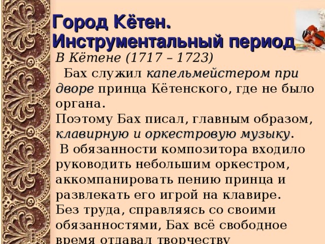 Город Кётен.  Инструментальный период В Кётене  (1717 – 1723)  Бах служил капельмейстером при дворе принца Кётенского, где не было органа. Поэтому Бах писал, главным образом, клавирную и оркестровую музыку .  В обязанности композитора входило руководить небольшим оркестром, аккомпанировать пению принца и развлекать его игрой на клавире. Без труда, справляясь со своими обязанностями, Бах всё свободное время отдавал творчеству 