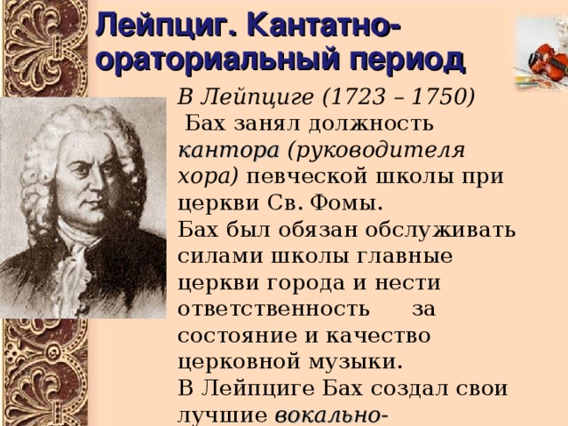 Лейпциг. Кантатно-ораториальный период В Лейпциге  (1723 – 1750)  Бах занял должность кантора  (руководителя хора) певческой школы при церкви Св. Фомы. Бах был обязан обслуживать силами школы главные церкви города и нести ответственность за состояние и качество церковной музыки. В Лейпциге Бах создал свои лучшие вокально-инструментальные композиции : кантаты, оратории 