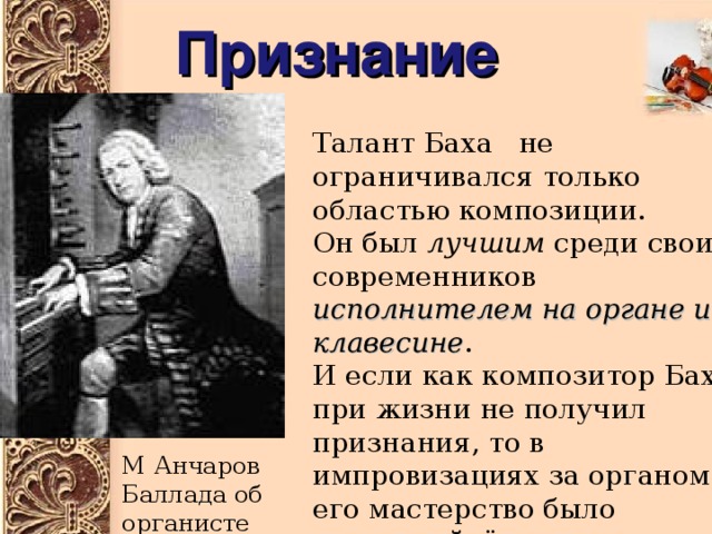 Признание Талант Баха не ограничивался только областью композиции. Он был лучшим среди своих современников исполнителем на органе и клавесине . И если как композитор Бах при жизни не получил признания, то в импровизациях за органом его мастерство было непревзойдённым. Это вынуждены были признать даже его соперники. М Анчаров Баллада об органисте 