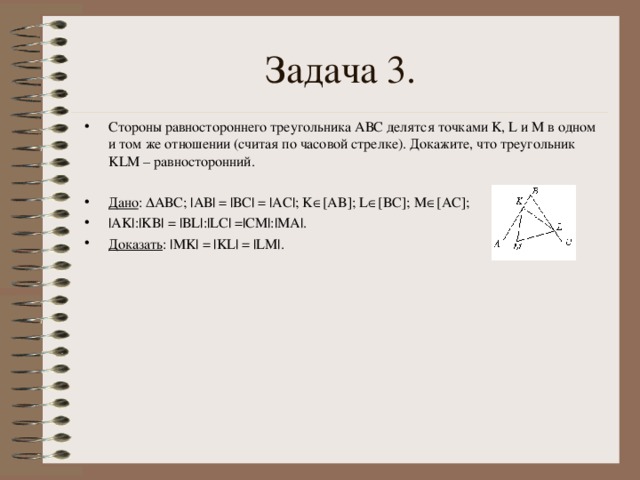 Задача 3. Стороны равностороннего треугольника АВС делятся точками K , L и M в одном и том же отношении (считая по часовой стрелке). Докажите, что треугольник KLM – равносторонний.  Дано :  АВС; |АВ| = |ВС| = |АС|; K  [ AB ]; L  [ BC ]; M  [ AC ]; | AK |:| KB | = | BL |:| LC | =| CM |:| MA |. Доказать : | MK | = | KL | = | LM |.   