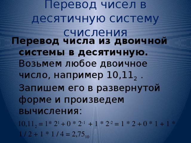 Перевод чисел в десятичную систему счисления Перевод числа из двоичной системы в десятичную. Возьмем любое двоичное число, например 10,11 2 . Запишем его в развернутой форме и произведем вычисления:  10,11 2 = 1* 2 1 + 0 * 2 -1 + 1 * 2 -2 = 1 * 2 + 0 * 1 + 1 * 1 / 2 + 1 * 1 / 4 = 2,75 10 