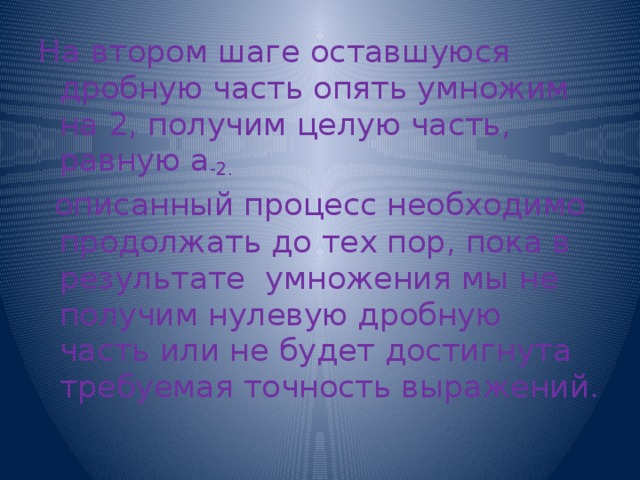 На втором шаге оставшуюся дробную часть опять умножим на 2, получим целую часть, равную а -2.   описанный процесс необходимо продолжать до тех пор, пока в результате умножения мы не получим нулевую дробную часть или не будет достигнута требуемая точность выражений. 