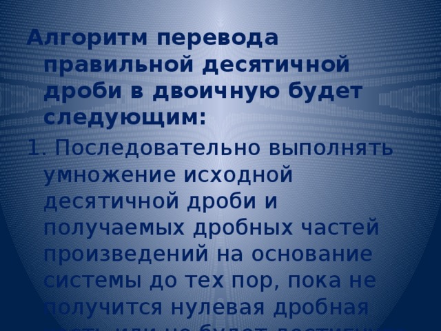 Алгоритм перевода правильной десятичной дроби в двоичную будет следующим: 1. Последовательно выполнять умножение исходной десятичной дроби и получаемых дробных частей произведений на основание системы до тех пор, пока не получится нулевая дробная часть или не будет достигнута требуемая точность вычислений. 2. Записать полученные целые части произведения в прямой последовательности. 