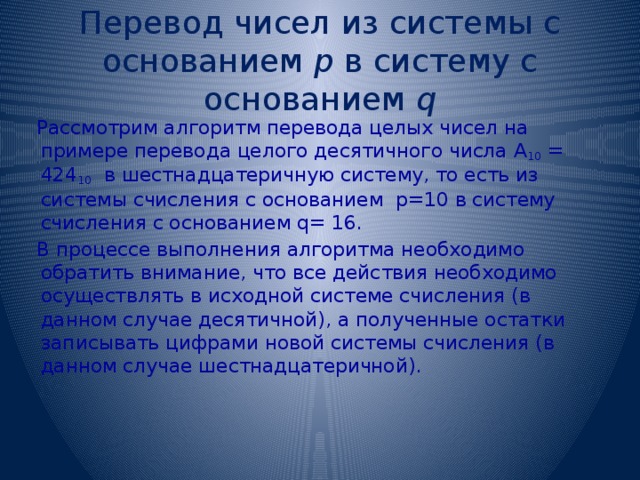 Перевод чисел из системы с основанием р в систему с основанием q Рассмотрим алгоритм перевода целых чисел на примере перевода целого десятичного числа А 10 = 424 10 в шестнадцатеричную систему, то есть из системы счисления с основанием р=10 в систему счисления с основанием q= 16. В процессе выполнения алгоритма необходимо обратить внимание, что все действия необходимо осуществлять в исходной системе счисления (в данном случае десятичной), а полученные остатки записывать цифрами новой системы счисления (в данном случае шестнадцатеричной). 