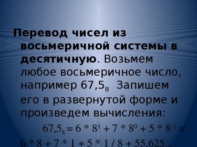 Перевод чисел из восьмеричной системы в десятичную . Возьмем любое восьмеричное число, например 67,5 8 Запишем его в развернутой форме и произведем вычисления:  67,5 8 = 6 * 8 1 + 7 * 8 0 + 5 * 8 -1 = 6 * 8 + 7 * 1 + 5 * 1 / 8 + 55,625 10 
