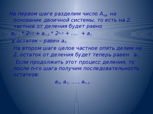 На первом шаге разделим число А цд на основание двоичной системы, то есть на 2. частное от деления будет равно  a n - 1 * 2 n-2 + a n-2 * 2 n-3 + …. + a 1 ,   а остаток – равен a 0.   На втором шаге целое частное опять делим на 2, остаток от деления будет теперь равен  a 1 .  Если продолжить этот процесс деления, то после n-го шага получим последовательность остатков:  а 0 , а 1 , …., а n-1 .  