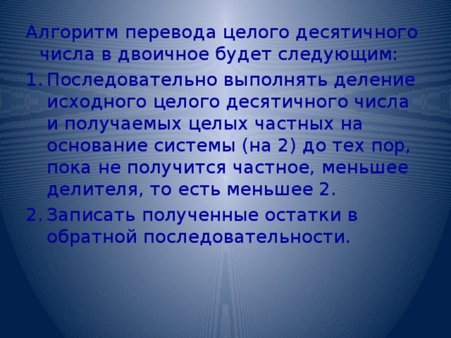 Алгоритм перевода целого десятичного числа в двоичное будет следующим: Последовательно выполнять деление исходного целого десятичного числа и получаемых целых частных на основание системы (на 2) до тех пор, пока не получится частное, меньшее делителя, то есть меньшее 2. Записать полученные остатки в обратной последовательности. 
