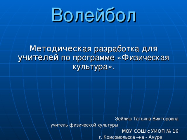 Волейбол Методическ ая  разработка для учителей по программе «Физическая культура». Зейлиш Татьяна Викторовна учитель физической культуры    МОУ СОШ с УИОП № 16  г. Комсомольска –на - Амуре  