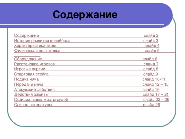 Содержание  Содержание                                                                                            слайд 2 История развития волейбола                                                                слайд 3 Характеристика игры                                                                              слайд 4 Физическая подготовка                                                                          слайд 5 Оборудование                                                                                        слайд 6 Расстановка игроков                                                                              слайд 7 Игровые партии                                                                                      слайд 8 Стартовая стойка                                                                                   слайд 9 Подача мяча                                                                                           слайд 10-11 Передачи мяча                                                                                       слайд 12 – 15 Атакующие действия                                                                             слайд 16 Действия защиты                                                                                   слайд 17 – 21 Официальные жесты судей                                                                  слайд 22 – 25 Список литературы                                                                                слайд 26      