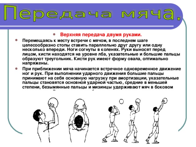 Верхняя передача двумя руками. Перемещаясь к месту встречи с мячом, в последнем шаге целесообразно стопы ставить параллельно друг другу или одну несколько впереди. Ноги согнуты в коленях. Руки выносят перед лицом, кисти находятся на уровне лба, указательные и большие пальцы образуют треугольник. Кисти рук имеют форму овала, оптимально напряжены. При приближении мяча начинается встречное одновременное движение ног и рук. При выполнении ударного движения большие пальцы принимают на себя основную нагрузку при амортизации, указательные пальцы становятся основной ударной частью, средние в меньшей степени, безымянные пальцы и мизинцы удерживают мяч в боковом направлении. В конце руки как бы сопровождают полет мяча. 
