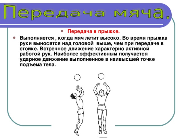 Передача в прыжке.  Выполняется , когда мяч летит высоко. Во время прыжка руки выносятся над головой выше, чем при передаче в стойке. Встречное движение характерно активной работой рук. Наиболее эффективным получается ударное движение выполненное в наивысшей точке подъема тела. 