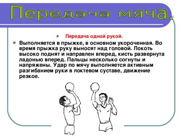 Передача одной рукой.  Выполняется в прыжке, в основном укороченная. Во время прыжка руку выносят над головой. Локоть высоко поднят и направлен вперед, кисть развернута ладонью вперед. Пальцы несколько согнуты и напряжены. Удар по мячу выполняется активным разгибанием руки в локтевом суставе, движение резкое.  