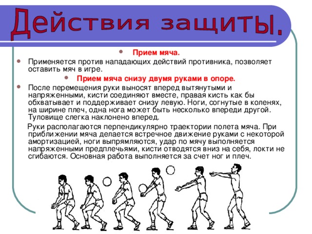 Прием мяча.  Применяется против нападающих действий противника, позволяет оставить мяч в игре. Прием мяча снизу двумя руками в опоре.  После перемещения руки выносят вперед вытянутыми и напряженными, кисти соединяют вместе, правая кисть как бы обхватывает и поддерживает снизу левую. Ноги, согнутые в коленях, на ширине плеч, одна нога может быть несколько впереди другой. Туловище слегка наклонено вперед.  Руки располагаются перпендикулярно траектории полета мяча. При приближении мяча делается встречное движение руками с некоторой амортизацией, ноги выпрямляются, удар по мячу выполняется напряженными предплечьями, кисти отводятся вниз на себя, локти не сгибаются. Основная работа выполняется за счет ног и плеч. 