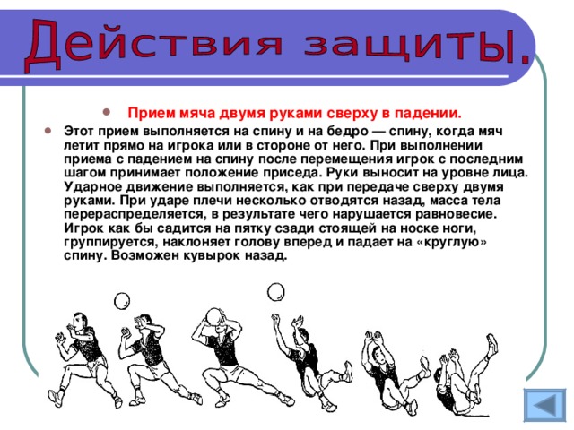 Прием мяча двумя руками сверху в падении.  Этот прием выполняется на спину и на бедро — спину, когда мяч летит прямо на игрока или в стороне от него. При выполнении приема с падением на спину после перемещения игрок с последним шагом принимает положение приседа. Руки выносит на уровне лица. Ударное движение выполняется, как при передаче сверху двумя руками. При ударе плечи несколько отводятся назад, масса тела перераспределяется, в результате чего нарушается равновесие. Игрок как бы садится на пятку сзади стоящей на носке ноги, группируется, наклоняет голову вперед и падает на «круглую» спину. Возможен кувырок назад. 