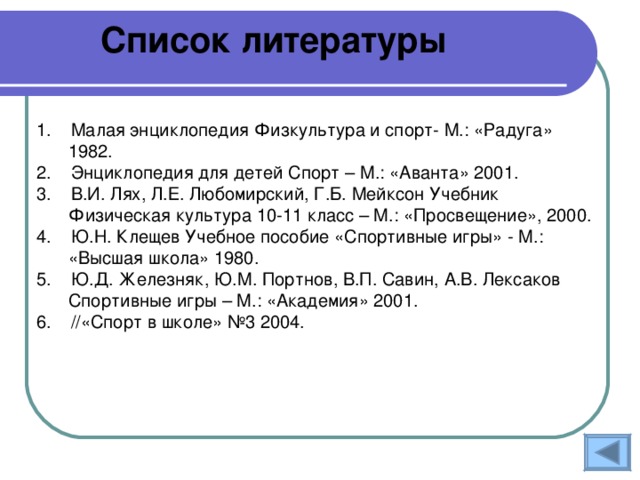 Список литературы 1. Малая энциклопедия Физкультура и спорт- М.: «Радуга» 1982. 2. Энциклопедия для детей Спорт – М.: «Аванта» 2001. 3. В.И. Лях, Л.Е. Любомирский, Г.Б. Мейксон Учебник Физическая культура 10-11 класс – М.: «Просвещение», 2000. 4. Ю.Н. Клещев Учебное пособие «Спортивные игры» - М.: «Высшая школа» 1980. 5. Ю.Д. Железняк, Ю.М. Портнов, В.П. Савин, А.В. Лексаков Спортивные игры – М.: «Академия» 2001. 6. //«Спорт в школе» №3 2004. 