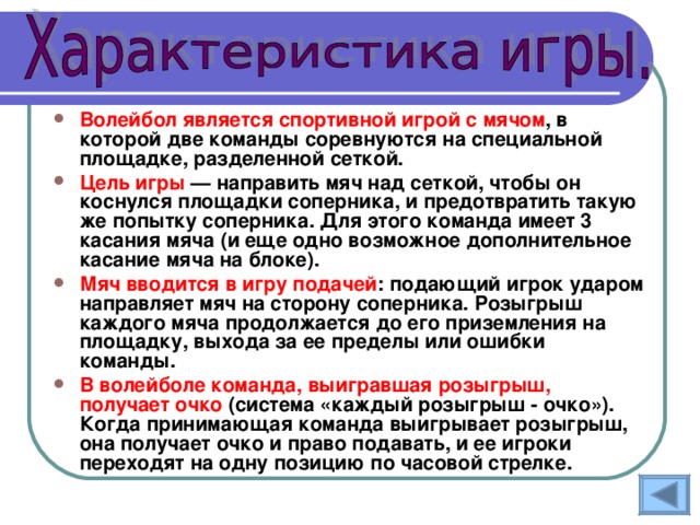 Волейбол является  спортивной игрой с мячом , в которой две команды соревнуются на специальной площадке, разделенной сеткой. Цель игры — направить мяч над сеткой, чтобы он коснулся площадки соперника, и предотвратить такую же попытку соперника. Для этого команда имеет 3 касания мяча (и еще одно возможное дополнительное касание мяча на блоке). Мяч вводится в игру подачей : подающий игрок ударом направляет мяч на сторону соперника. Розыгрыш каждого мяча продолжается до его приземления на площадку, выхода за ее пределы или ошибки команды. В волейболе команда, выигравшая розыгрыш, получает очко (система «каждый розыгрыш - очко»). Когда принимающая команда выигрывает розыгрыш, она получает очко и право подавать, и ее игроки переходят на одну позицию по часовой стрелке. 
