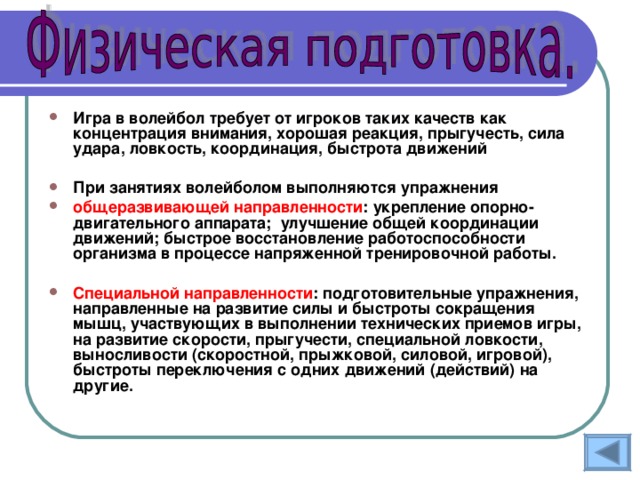 Игра в волейбол требует от игроков таких качеств как концентрация внимания, хорошая реакция, прыгучесть, сила удара, ловкость, координация, быстрота движений  При занятиях волейболом выполняются упражнения общеразвивающей направленности : укрепление опорно-двигательного аппарата; улучшение общей координации движений; быстрое восстановление работоспособности организма в процессе напряженной тренировочной работы.  Специальной направленности : подготовительные упражнения, направленные на развитие силы и быстроты сокращения мышц, участвующих в выполнении технических приемов игры, на развитие скорости, прыгучести, специальной ловкости, выносливости (скоростной, прыжковой, силовой, игровой), быстроты переключения с одних движений (действий) на другие. 