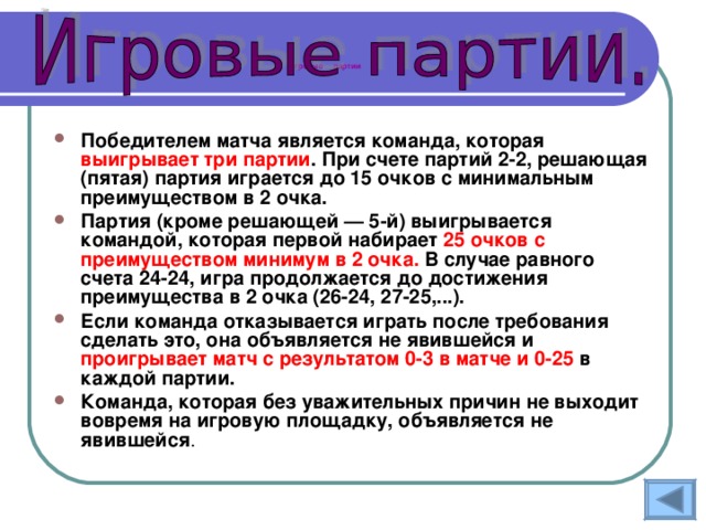 Игровые  партии Победителем матча является команда, которая выигрывает три партии . При счете партий 2-2, решающая (пятая) партия играется до 15 очков с минимальным преимуществом в 2 очка. Партия (кроме решающей — 5-й) выигрывается командой, которая первой набирает 25 очков с преимуществом минимум в 2 очка. В случае равного счета 24-24, игра продолжается до достижения преимущества в 2 очка (26-24, 27-25,...). Если команда отказывается играть после требования сделать это, она объявляется не явившейся и проигрывает матч с результатом 0-3 в матче и 0-25 в каждой партии. Команда, которая без уважительных причин не выходит вовремя на игровую площадку, объявляется не явившейся . 