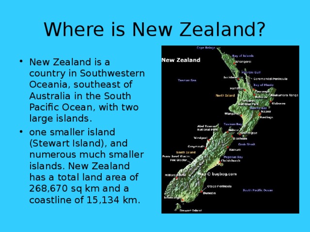 Where is New Zealand? New Zealand is a country in Southwestern Oceania, southeast of Australia in the South Pacific Ocean, with two large islands .  one smaller island (Stewart Island), and numerous much smaller islands. New Zealand has a total land area of 268,670 sq km and a coastline of 15,134 km. 