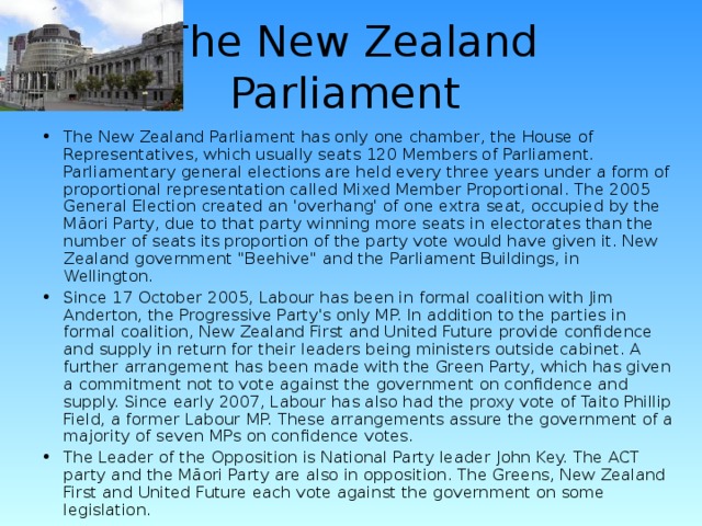 The New Zealand Parliament  The New Zealand Parliament has only one chamber, the House of Representatives, which usually seats 120 Members of Parliament. Parliamentary general elections are held every three years under a form of proportional representation called Mixed Member Proportional. The 2005 General Election created an 'overhang' of one extra seat, occupied by the Māori Party, due to that party winning more seats in electorates than the number of seats its proportion of the party vote would have given it. New  Zealand government 