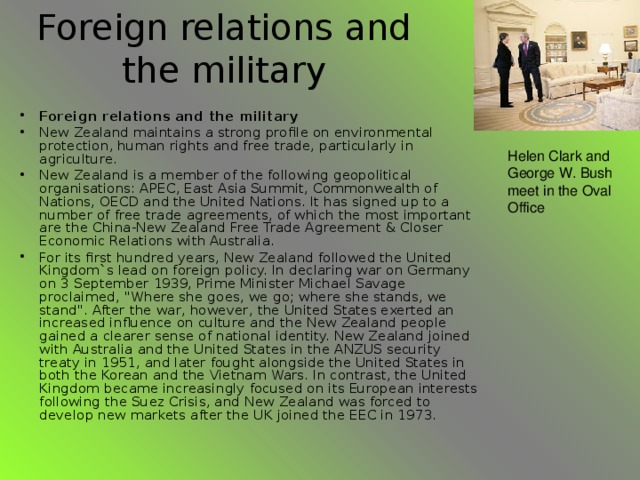 Foreign relations and the military Foreign relations and the military New Zealand maintains a strong profile on environmental protection, human rights and free trade, particularly in agriculture. New Zealand is a member of the following geopolitical organisations: APEC, East Asia Summit, Commonwealth of Nations, OECD and the United Nations. It has signed up to a number of free trade agreements, of which the most important are the China-New Zealand Free Trade Agreement & Closer Economic Relations with Australia. For its first hundred years, New Zealand followed the United Kingdom`s lead on foreign policy. In declaring war on Germany on 3 September 1939, Prime Minister Michael Savage proclaimed, 