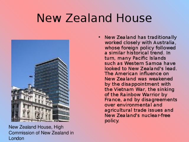 New Zealand House New Zealand has traditionally worked closely with Australia, whose foreign policy followed a similar historical trend. In turn, many Pacific Islands such as Western Samoa have looked to New Zealand's lead. The American influence on New Zealand was weakened by the disappointment with the Vietnam War, the sinking of the Rainbow Warrior by France, and by disagreements over environmental and agricultural trade issues and New Zealand's nuclear-free policy. New Zealand House, High Commission of New Zealand in London 