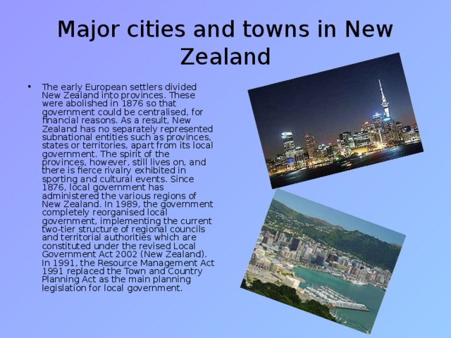 Major cities and towns in New Zealand The early European settlers divided New Zealand into provinces. These were abolished in 1876 so that government could be centralised, for financial reasons. As a result, New Zealand has no separately represented subnational entities such as provinces, states or territories, apart from its local government. The spirit of the provinces, however, still lives on, and there is fierce rivalry exhibited in sporting and cultural events. Since 1876, local government has administered the various regions of New Zealand. In 1989, the government completely reorganised local government, implementing the current two-tier structure of regional councils and territorial authorities which are constituted under the revised Local Government Act 2002 (New Zealand). In 1991, the Resource Management Act 1991 replaced the Town and Country Planning Act as the main planning legislation for local government. 