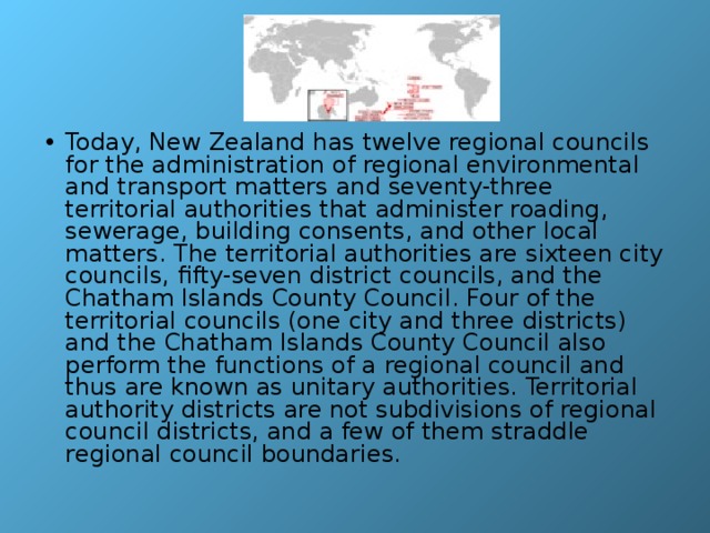 Today, New Zealand has twelve regional councils for the administration of regional environmental and transport matters and seventy-three territorial authorities that administer roading, sewerage, building consents, and other local matters. The territorial authorities are sixteen city councils, fifty-seven district councils, and the Chatham Islands County Council. Four of the territorial councils (one city and three districts) and the Chatham Islands County Council also perform the functions of a regional council and thus are known as unitary authorities. Territorial authority districts are not subdivisions of regional council districts, and a few of them straddle regional council boundaries. 