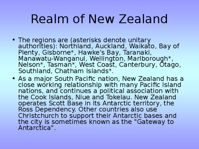 Realm of New Zealand The regions are (asterisks denote unitary authorities): Northland, Auckland, Waikato, Bay of Plenty, Gisborne*, Hawke's Bay, Taranaki, Manawatu-Wanganui, Wellington, Marlborough*, Nelson*, Tasman*, West Coast, Canterbury, Otago, Southland, Chatham Islands*. As a major South Pacific nation, New Zealand has a close working relationship with many Pacific Island nations, and continues a political association with the Cook Islands, Niue and Tokelau. New Zealand operates Scott Base in its Antarctic territory, the Ross Dependency. Other countries also use Christchurch to support their Antarctic bases and the city is sometimes known as the 