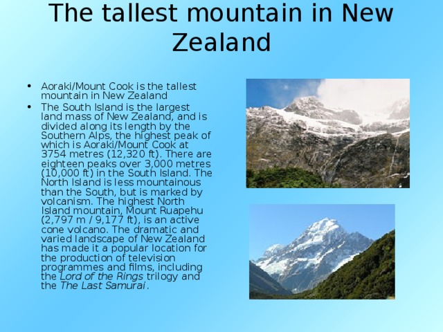 The tallest mountain in New Zealand   Aoraki/Mount Cook is the tallest mountain in New Zealand The South Island is the largest land mass of New Zealand, and is divided along its length by the Southern Alps, the highest peak of which is Aoraki/Mount Cook at 3754 metres (12,320 ft). There are eighteen peaks over 3,000 metres (10,000 ft) in the South Island. The North Island is less mountainous than the South, but is marked by volcanism. The highest North Island mountain, Mount Ruapehu (2,797 m / 9,177 ft), is an active cone volcano. The dramatic and varied landscape of New Zealand has made it a popular location for the production of television programmes and films, including the Lord of the Rings trilogy and the The Last Samurai . 