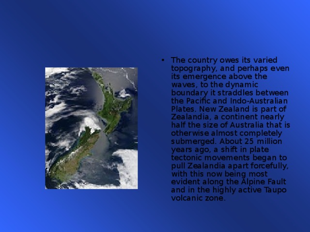 The country owes its varied topography, and perhaps even its emergence above the waves, to the dynamic boundary it straddles between the Pacific and Indo-Australian Plates. New Zealand is part of Zealandia, a continent nearly half the size of Australia that is otherwise almost completely submerged. About 25 million years ago, a shift in plate tectonic movements began to pull Zealandia apart forcefully, with this now being most evident along the Alpine Fault and in the highly active Taupo volcanic zone. 