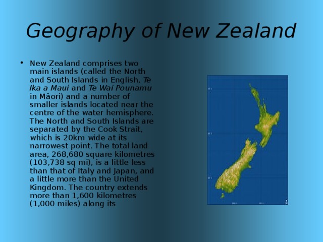 Geography of New Zealand New Zealand comprises two main islands (called the North and South Islands in English, Te Ika a Maui and Te Wai Pounamu in Māori) and a number of smaller islands located near the centre of the water hemisphere. The North and South Islands are separated by the Cook Strait, which is 20km wide at its narrowest point. The total land area, 268,680 square kilometres (103,738 sq mi), is a little less than that of Italy and Japan, and a little more than the United Kingdom. The country extends more than 1,600 kilometres (1,000 miles) along its 