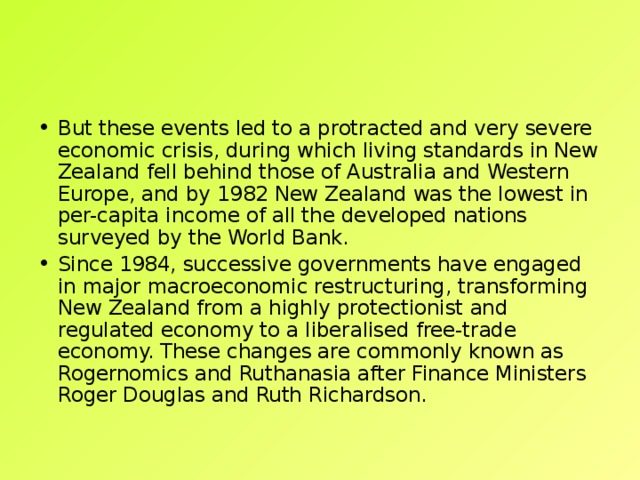 But these events led to a protracted and very severe economic crisis, during which living standards in New Zealand fell behind those of Australia and Western Europe, and by 1982 New Zealand was the lowest in per-capita income of all the developed nations surveyed by the World Bank. Since 1984, successive governments have engaged in major macroeconomic restructuring, transforming New Zealand from a highly protectionist and regulated economy to a liberalised free-trade economy. These changes are commonly known as Rogernomics and Ruthanasia after Finance Ministers Roger Douglas and Ruth Richardson. 