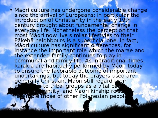 Māori culture has undergone considerable change since the arrival of Europeans; in particular the introduction of Christianity in the early 19th century brought about fundamental change in everyday life. Nonetheless the perception that most Māori now live similar lifestyles to their Pākehā neighbours is a superficial one. In fact, Māori culture has significant differences, for instance the important role which the marae and the extended family continues to play in communal and family life. As in traditional times, karakia are habitually performed by Māori today to ensure the favorable outcome of important undertakings, but today the prayers used are generally Christian. Māori still regard their allegiance to tribal groups as a vital part of personal identity, and Māori kinship roles resemble those of other Polynesian peoples 