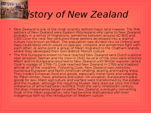 History of New Zealand  New Zealand is one of the most recently settled major land masses. The first settlers of New Zealand were Eastern Polynesians who came to New Zealand, probably in a series of migrations, sometime between around AD 800 and 1300.Over the next few centuries these settlers developed into a distinct culture now known as Māori. The population was divided into Iwi (tribes) and hapū (subtribes) which would co-operate, compete and sometimes fight with each other. At some point a group of Māori migrated to the Chatham Islands where they developed their own distinct Moriori culture. The first Europeans known to have reached New Zealand were Dutch explorer Abel Janszoon Tasman and his crew in 1642.Several of the crew were killed by Māori and no Europeans returned to New Zealand until British explorer James Cook's voyage of 1768–71.Cook reached New Zealand in 1769 and mapped almost all of the coastline. Following Cook, New Zealand was visited by numerous European and North American whaling, sealing and trading ships. They traded European food and goods, especially metal tools and weapons, for Māori timber, food, artefacts and water. On occasion, Europeans traded goods for sex. Māori agriculture and warfare were transformed by the potato and the musket, although the resulting Musket Wars died out once the tribal imbalance of arms had been rectified. From the early nineteenth century, Christian missionaries began to settle New Zealand, eventually converting most of the Māori population, who had become disillusioned with their indigenous faith by the introduction of Western culture. 